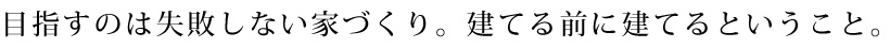 目指すのは失敗しない家づくり。建てる前に建てるということ。