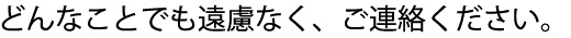 どんなことでも遠慮なく、ご連絡ください。