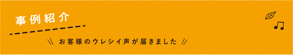 事例紹介 〜お客様のウレシイ声が届きました〜